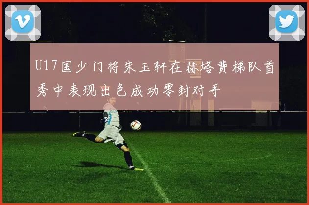 U17国少门将朱玉轩在赫塔费梯队首秀中表现出色成功零封对手