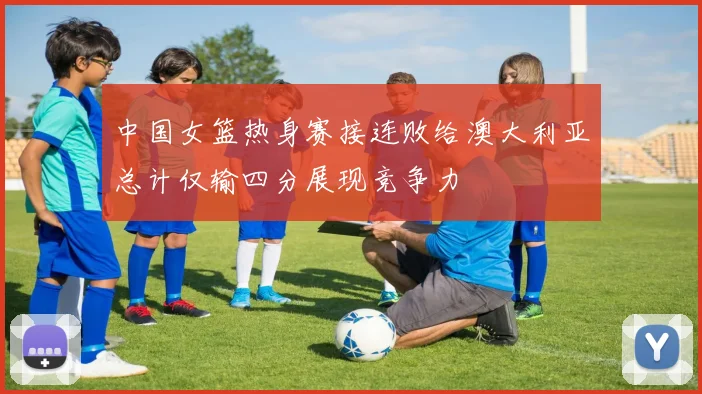 中国女篮热身赛接连败给澳大利亚总计仅输四分展现竞争力