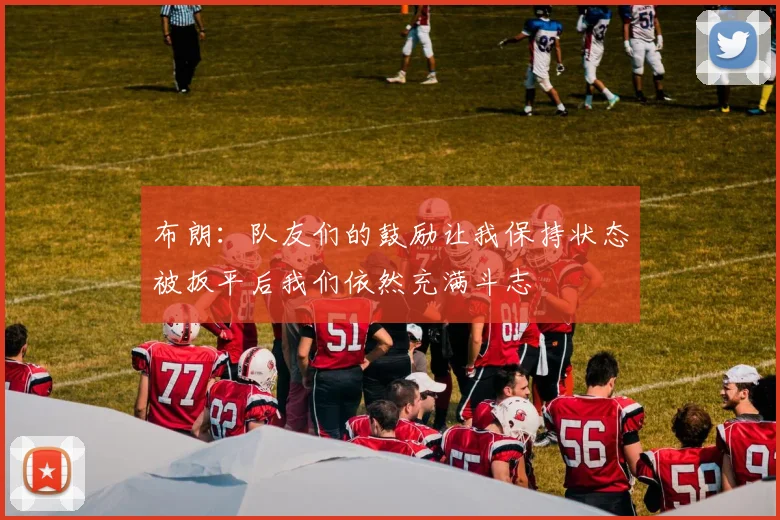 布朗：队友们的鼓励让我保持状态被扳平后我们依然充满斗志