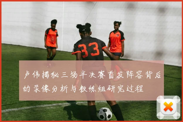 卢伟揭秘三场半决赛首发阵容背后的录像分析与教练组研究过程
