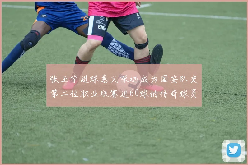 张玉宁进球意义深远成为国安队史第二位职业联赛进60球的传奇球员