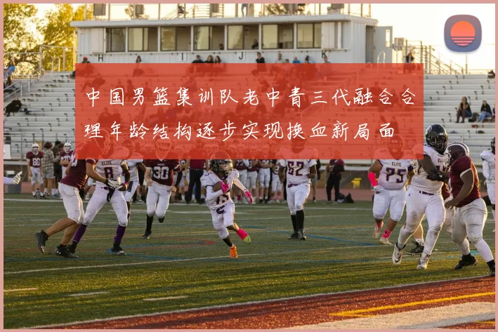 中国男篮集训队老中青三代融合合理年龄结构逐步实现换血新局面