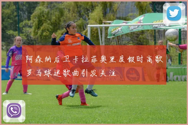 阿森纳后卫卡拉菲奥里度假时高歌罗马球迷歌曲引发关注