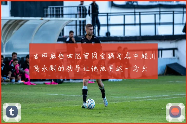 吉田麻也回忆曾因金钱考虑中超川岛永嗣的劝导让他放弃这一念头