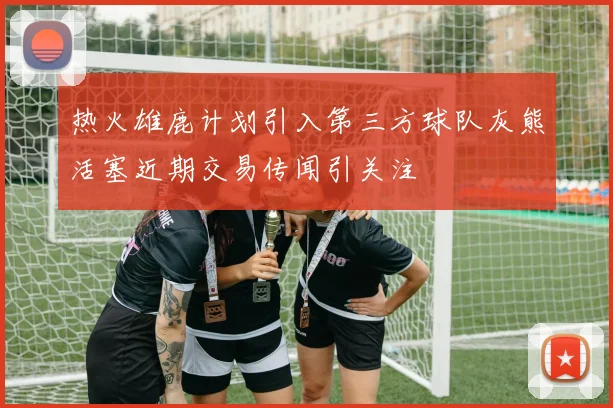 热火雄鹿计划引入第三方球队灰熊活塞近期交易传闻引关注