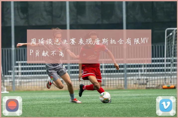 周琦谈总决赛表现唐斯机会有限MVP贡献不高
