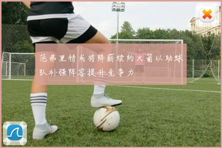 范弗里特或将降薪续约火箭以助球队补强阵容提升竞争力