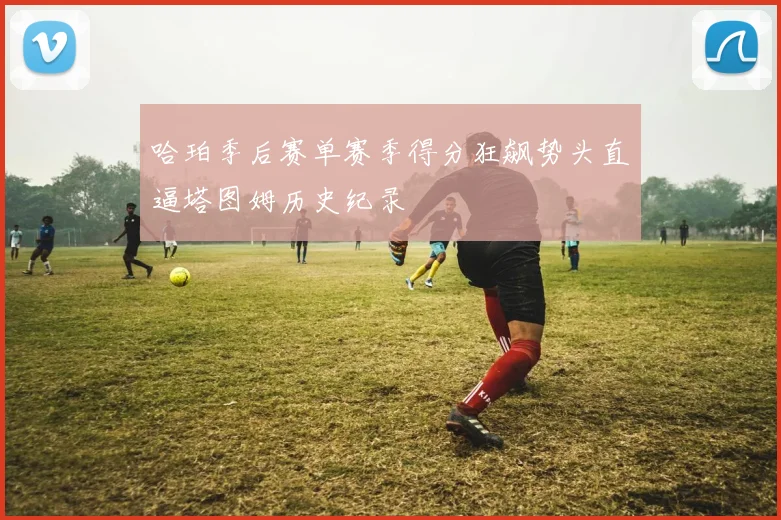 哈珀季后赛单赛季得分狂飙势头直逼塔图姆历史纪录