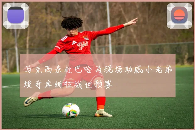 马克西亲赴巴哈马现场助威小老弟埃奇库姆征战世预赛