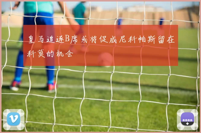皇马追逐B席或将促成尼科帕斯留在科莫的机会